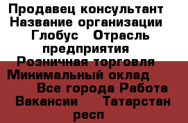 Продавец-консультант › Название организации ­ Глобус › Отрасль предприятия ­ Розничная торговля › Минимальный оклад ­ 17 000 - Все города Работа » Вакансии   . Татарстан респ.